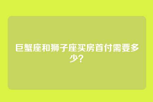 巨蟹座和狮子座买房首付需要多少？