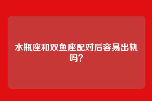 水瓶座和双鱼座配对后容易出轨吗？