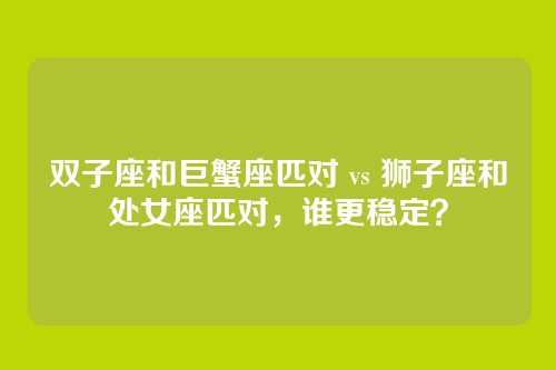 双子座和巨蟹座匹对 vs 狮子座和处女座匹对,谁更稳定?