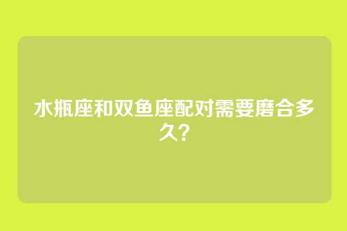水瓶座和双鱼座配对需要磨合多久？