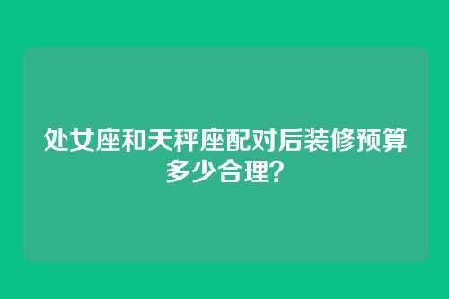 处女座和天秤座配对后装修预算多少合理？