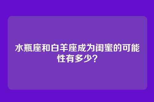 水瓶座和白羊座成为闺蜜的可能性有多少？