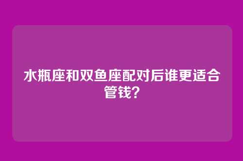 水瓶座和双鱼座配对后谁更适合管钱？