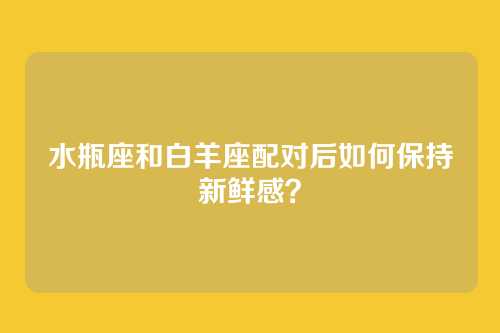 水瓶座和白羊座配对后如何保持新鲜感？