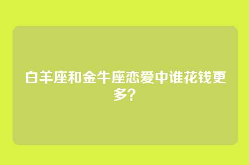 白羊座和金牛座恋爱中谁花钱更多？