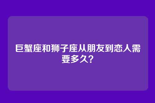 巨蟹座和狮子座从朋友到恋人需要多久？