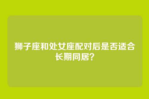 狮子座和处女座配对后是否适合长期同居？