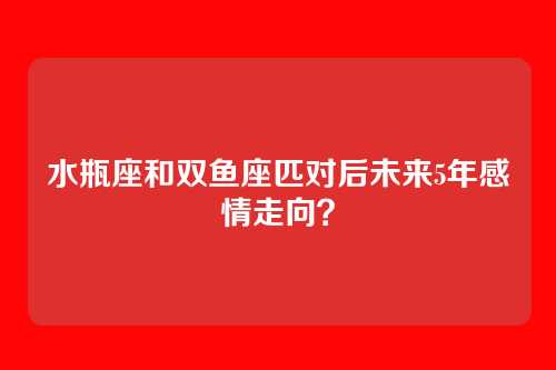 水瓶座和双鱼座匹对后未来5年感情走向？