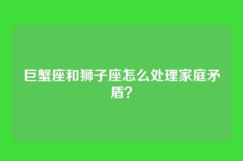 巨蟹座和狮子座怎么处理家庭矛盾？