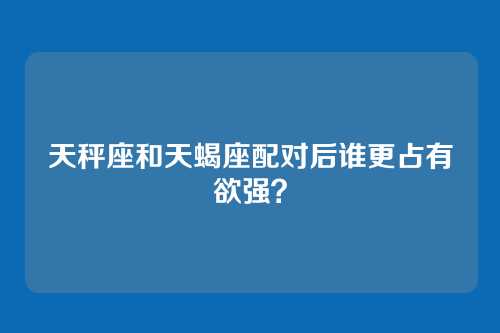 天秤座和天蝎座配对后谁更占有欲强？