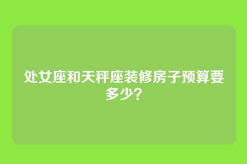 处女座和天秤座装修房子预算要多少？