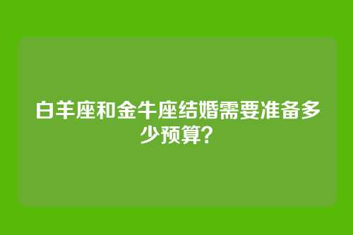 白羊座和金牛座结婚需要准备多少预算？