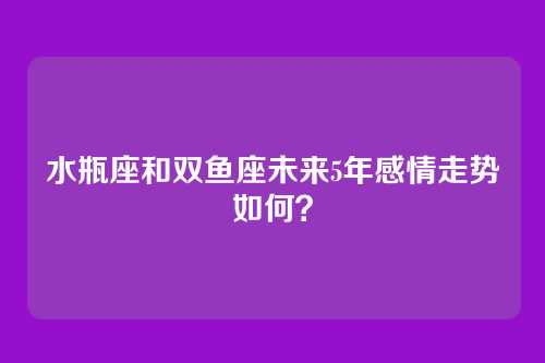 水瓶座和双鱼座未来5年感情走势如何?