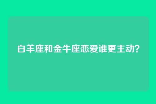 白羊座和金牛座恋爱谁更主动？