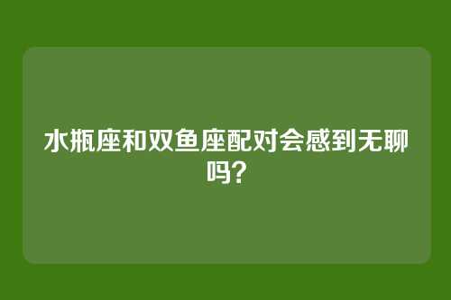 水瓶座和双鱼座配对会感到无聊吗？