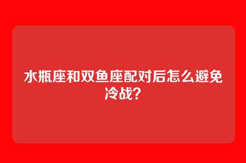 水瓶座和双鱼座配对后怎么避免冷战？