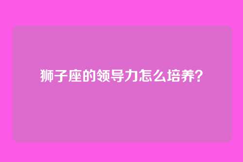 狮子座的领导力怎么培养？