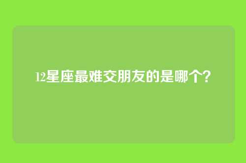 12星座最难交朋友的是哪个？
