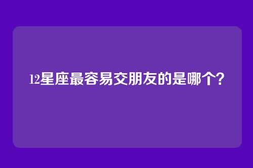 12星座最容易交朋友的是哪个？
