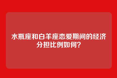 水瓶座和白羊座恋爱期间的经济分担比例如何？