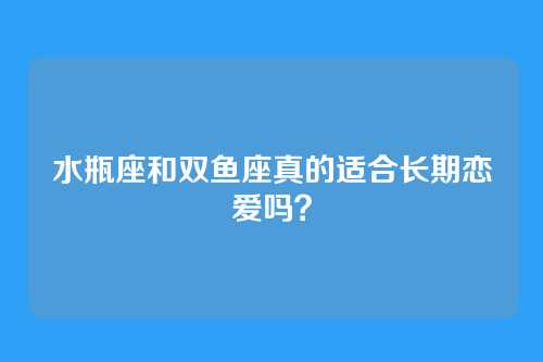 水瓶座和双鱼座真的适合长期恋爱吗?