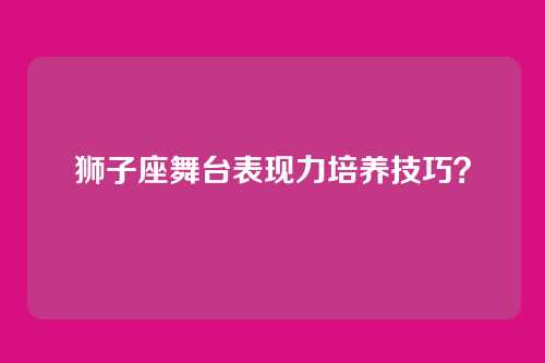 狮子座舞台表现力培养技巧？