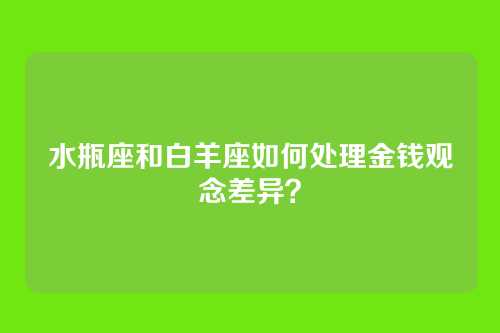 水瓶座和白羊座如何处理金钱观念差异？