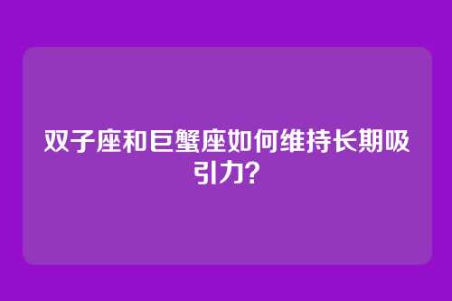 双子座和巨蟹座如何维持长期吸引力?