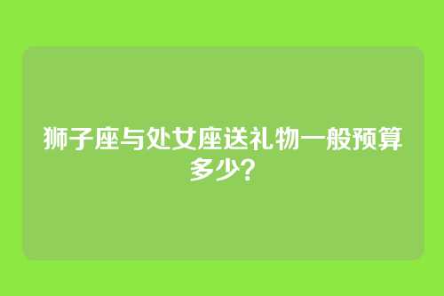 狮子座与处女座送礼物一般预算多少？