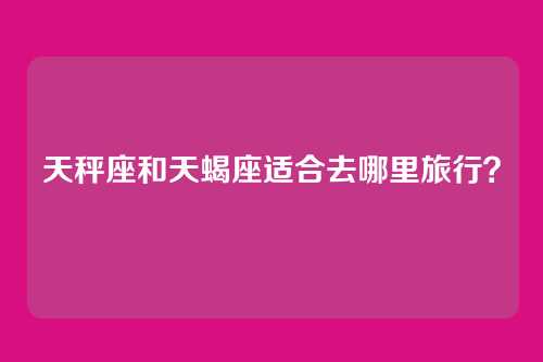 天秤座和天蝎座适合去哪里旅行？