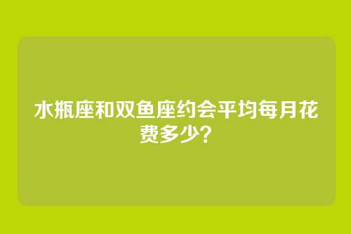 水瓶座和双鱼座约会平均每月花费多少？