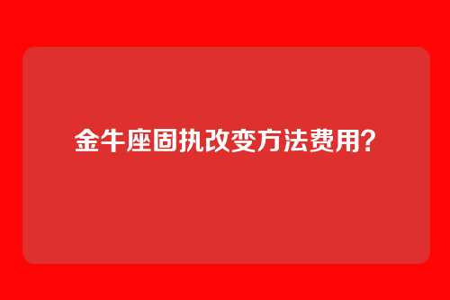 金牛座固执改变方法费用？