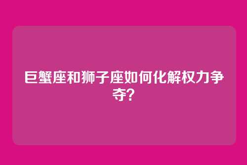 巨蟹座和狮子座如何化解权力争夺？