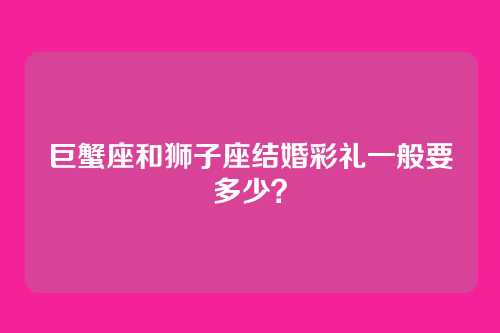 巨蟹座和狮子座结婚彩礼一般要多少？