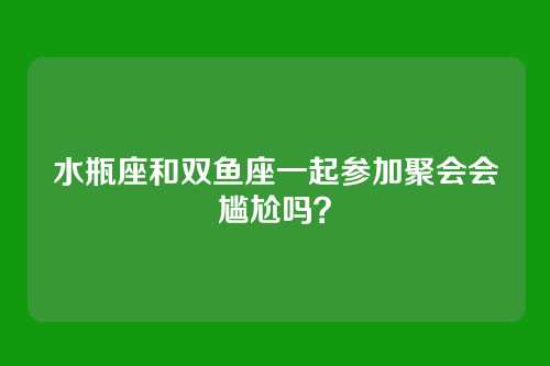 水瓶座和双鱼座一起参加聚会会尴尬吗?