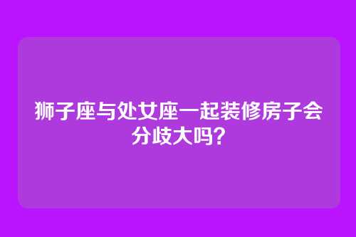 狮子座与处女座一起装修房子会分歧大吗？
