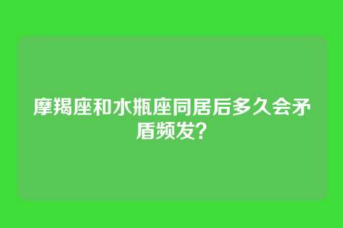 摩羯座和水瓶座同居后多久会矛盾频发？