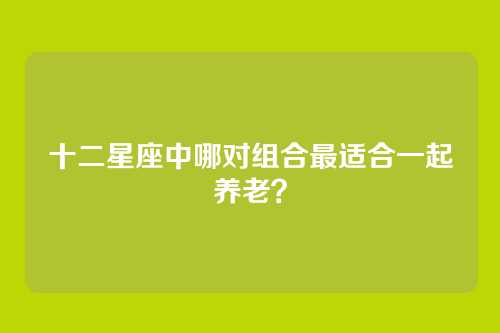 十二星座中哪对组合最适合一起养老？