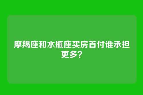 摩羯座和水瓶座买房首付谁承担更多？