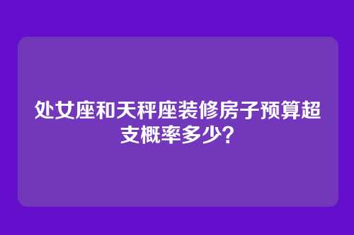 处女座和天秤座装修房子预算超支概率多少？