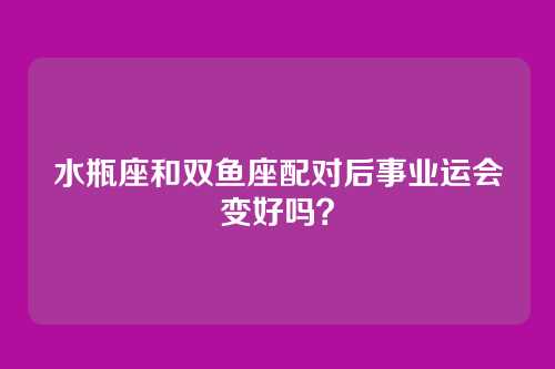 水瓶座和双鱼座配对后事业运会变好吗？