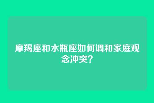 摩羯座和水瓶座如何调和家庭观念冲突？