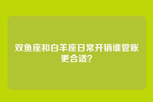 双鱼座和白羊座日常开销谁管账更合适？