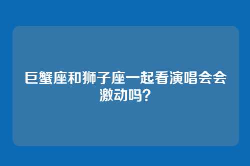 巨蟹座和狮子座一起看演唱会会激动吗？