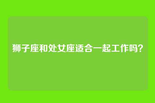 狮子座和处女座适合一起工作吗？