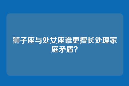 狮子座与处女座谁更擅长处理家庭矛盾？