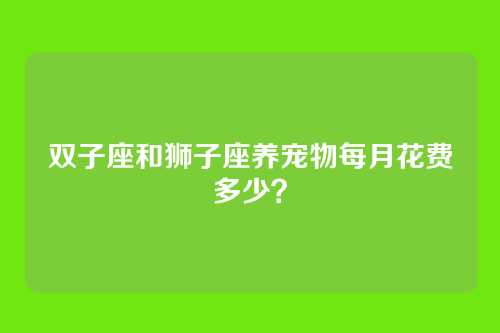 双子座和狮子座养宠物每月花费多少？