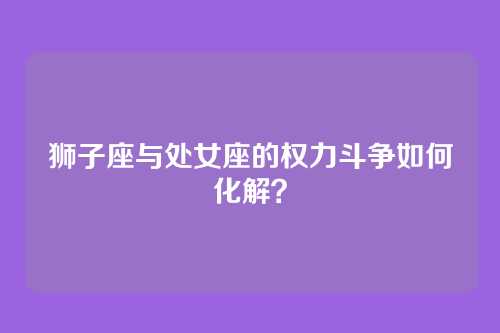 狮子座与处女座的权力斗争如何化解？