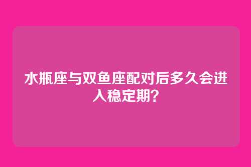 水瓶座与双鱼座配对后多久会进入稳定期？