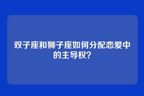 双子座和狮子座如何分配恋爱中的主导权？